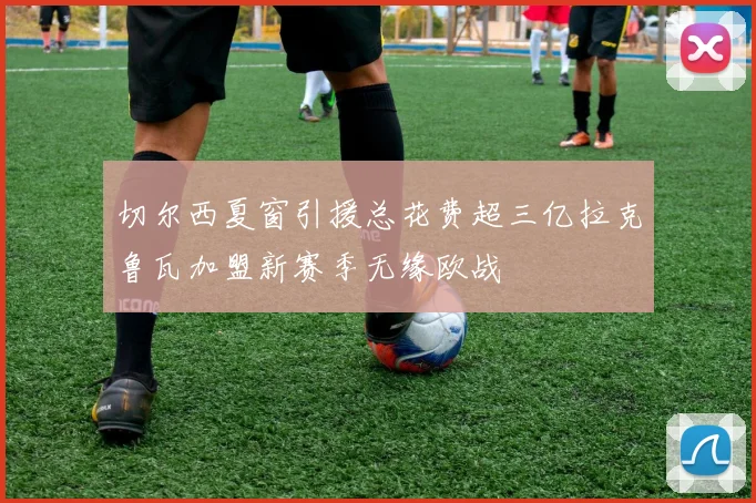 切尔西夏窗引援总花费超三亿拉克鲁瓦加盟新赛季无缘欧战
