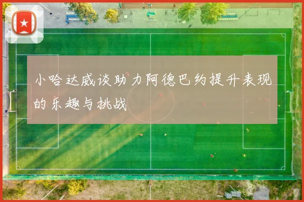 小哈达威谈助力阿德巴约提升表现的乐趣与挑战