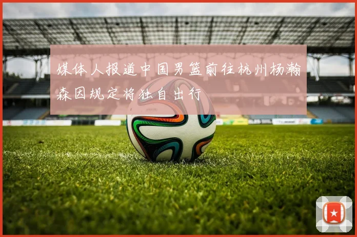 媒体人报道中国男篮前往杭州杨瀚森因规定将独自出行