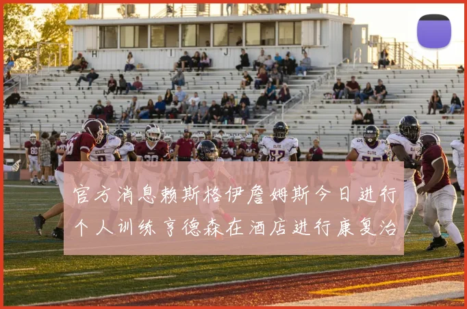 官方消息赖斯格伊詹姆斯今日进行个人训练亨德森在酒店进行康复治疗