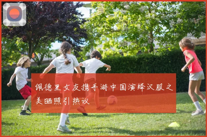 佩德里女友携手游中国演绎汉服之美晒照引热议
