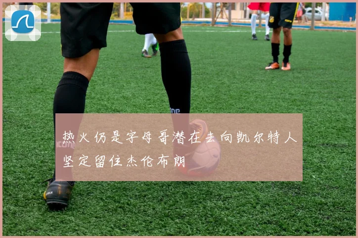 热火仍是字母哥潜在去向凯尔特人坚定留住杰伦布朗