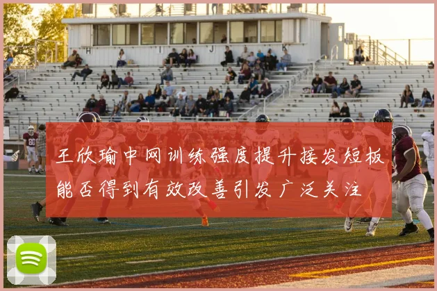 王欣瑜中网训练强度提升接发短板能否得到有效改善引发广泛关注