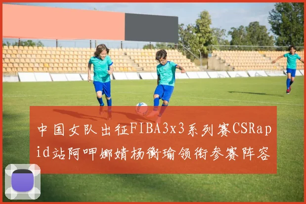 中国女队出征FIBA3x3系列赛CSRapid站阿呷娜婧杨衡瑜领衔参赛阵容