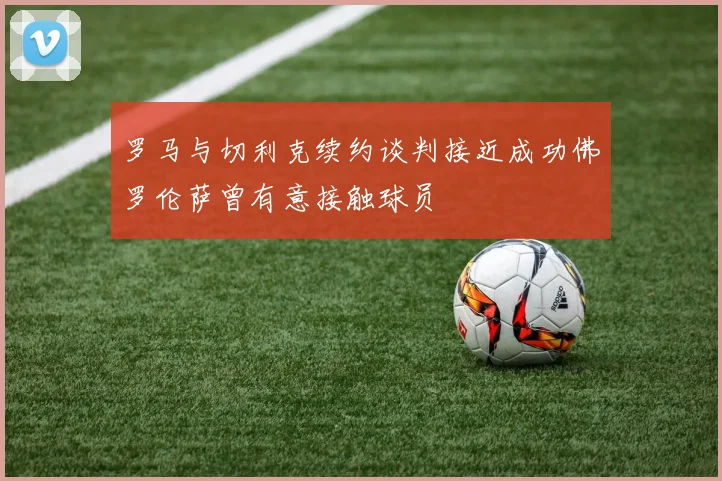 罗马与切利克续约谈判接近成功佛罗伦萨曾有意接触球员