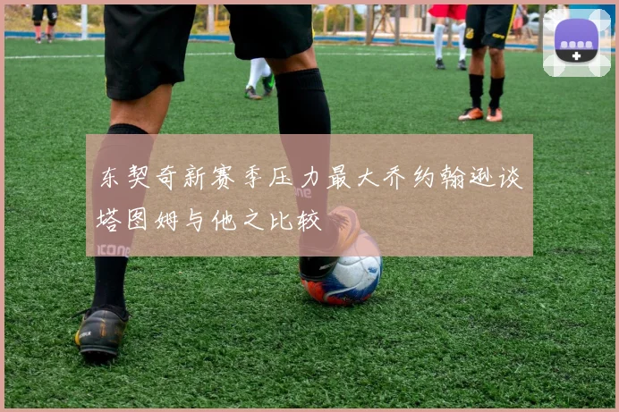 东契奇新赛季压力最大乔约翰逊谈塔图姆与他之比较