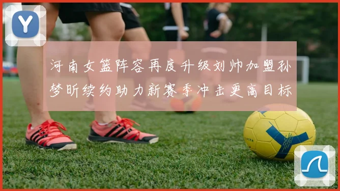 河南女篮阵容再度升级刘帅加盟孙梦昕续约助力新赛季冲击更高目标