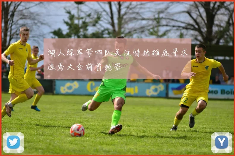 湖人绿军等四队关注特纳雄鹿寻求选秀大会前首轮签