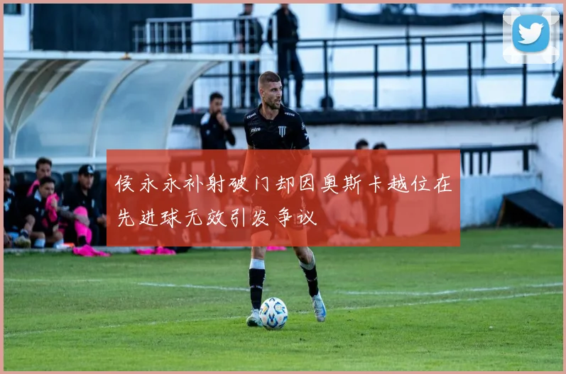 侯永永补射破门却因奥斯卡越位在先进球无效引发争议