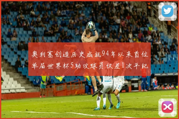 奥利塞创造历史成就94年以来首位单届世界杯5助攻球员仅差1次平纪录