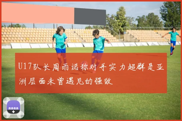 U17队长周雨诺称对手实力超群是亚洲层面未曾遇见的强敌