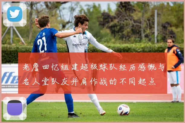 老詹回忆组建超级球队经历感慨与名人堂队友并肩作战的不同起点