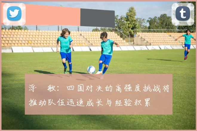 浮嶋敏：四国对决的高强度挑战将推动队伍迅速成长与经验积累