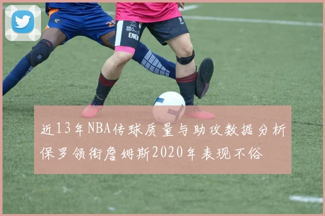 近13年NBA传球质量与助攻数据分析保罗领衔詹姆斯2020年表现不俗