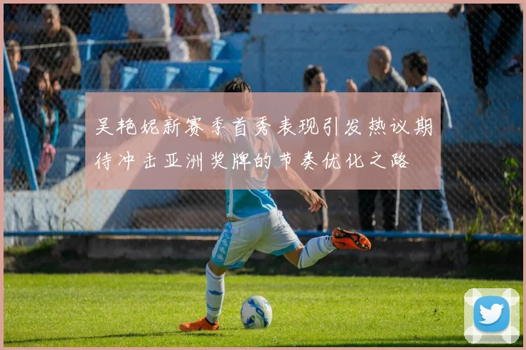 吴艳妮新赛季首秀表现引发热议期待冲击亚洲奖牌的节奏优化之路